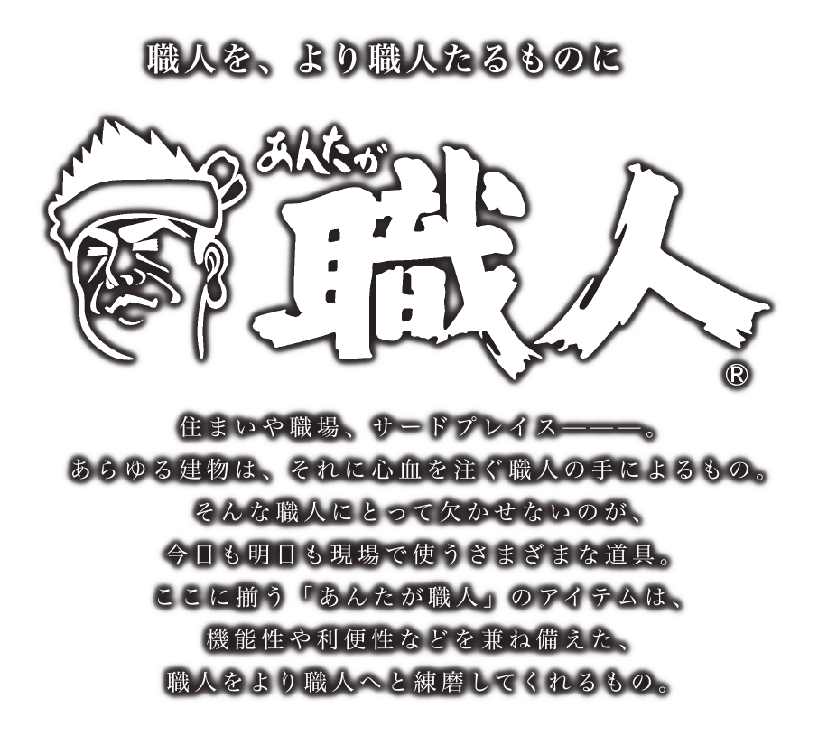 職人を、より職人たるものに　あんたが職人　住まいや職場、サードプレイスーーー。あらゆる建物は、それに心血を注ぐ職人の手によるもの。そんな職人にとって欠かせないのが、今日も明日も職場で使うさまざまな道具。ここに揃う「あんたが職人」のアイテムは、機能性や利便性などを兼ねて備えた、職人をより職人へと練磨してくれるもの。